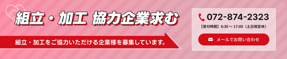 組立・加工 協力企業求む 組立・加工をご協力いただける企業様を募集しています。 電話番号は072-874-2323 受付時間 8:30~17:00(土日祝定休) またはメールでお問い合わせ