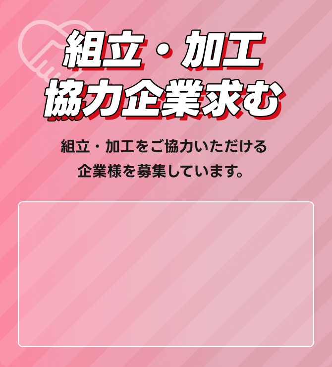 組立・加工 協力企業求む 組立・加工をご協力いただける企業様を募集しています。